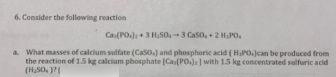 6. Consider the following reaction
Cas(PO.)2 + 3 H,so, → 3 Caso, + 2 H;PO,
a. What masses of calcium sulfate (Caso.) and phosphoric acid (H&PO.)can be produced from
the reaction of 1.5 kg calcium phosphate [Cas(PO.)a] with 1.5 kg concentrated sulfuric acid
(H,SO, )? (
