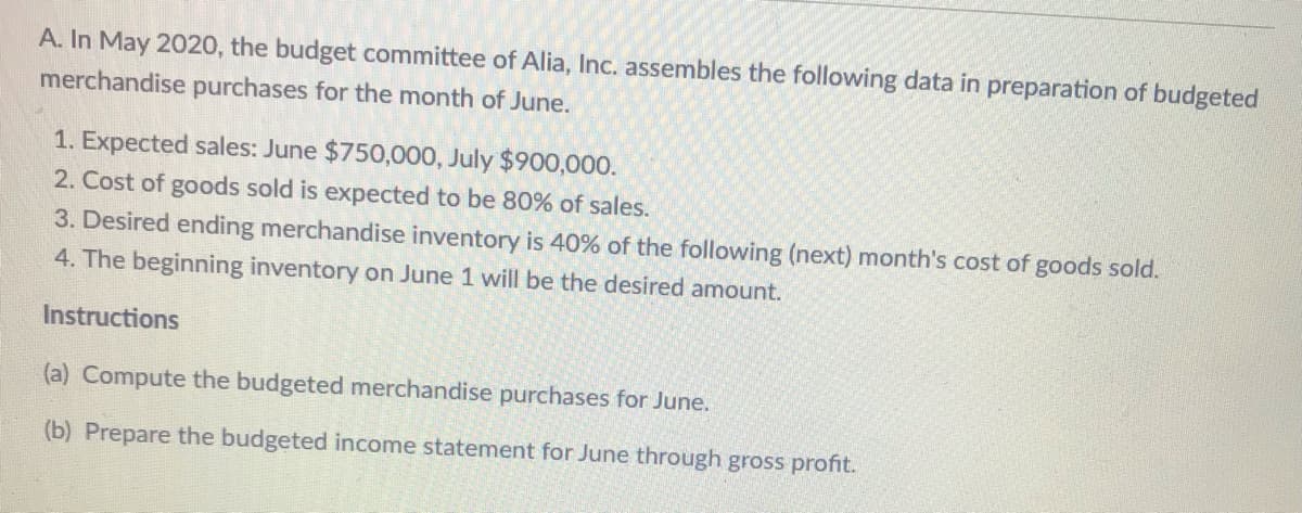 A. In May 2020, the budget committee of Alia, Inc. assembles the following data in preparation of budgeted
merchandise purchases for the month of June.
1. Expected sales: June $750,000, July $900,000o.
2. Cost of goods sold is expected to be 80% of sales.
3. Desired ending merchandise inventory is 40% of the following (next) month's cost of goods sold.
4. The beginning inventory on June 1 will be the desired amount.
Instructions
(a) Compute the budgeted merchandise purchases for June.
(b) Prepare the budgeted income statement for June through gross profit.
