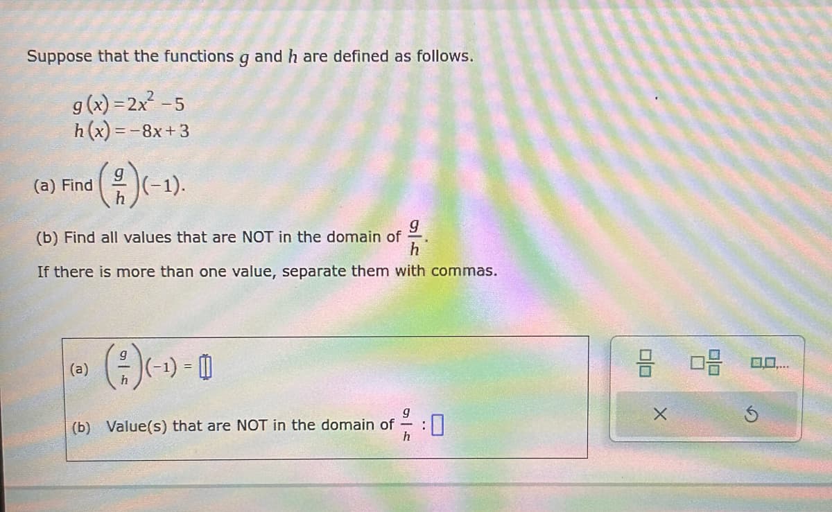 Suppose that the functions g and h are defined as follows.
g(x)=2x²-5
h(x)=-8x+3
g
h
(a) Find
(2/2)(−1).
94
h
(b) Find all values that are NOT in the domain of
If there is more than one value, separate them with commas.
g
(a)
(-1) =
h
(b) Value(s) that are NOT in the domain of
HG
0%
: 0
h
G