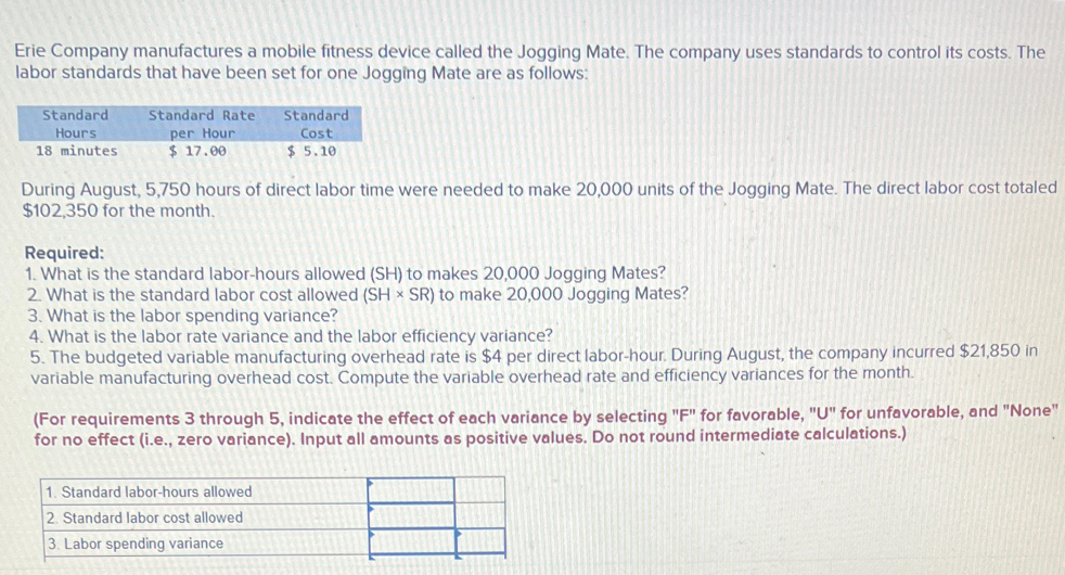 Erie Company manufactures a mobile fitness device called the Jogging Mate. The company uses standards to control its costs. The
labor standards that have been set for one Jogging Mate are as follows:
Standard
Hours
18 minutes
Standard Rate
per Hour
Standard
Cost
$ 17.00
$ 5.10
During August, 5,750 hours of direct labor time were needed to make 20,000 units of the Jogging Mate. The direct labor cost totaled
$102,350 for the month.
Required:
1. What is the standard labor-hours allowed (SH) to makes 20,000 Jogging Mates?
2. What is the standard labor cost allowed (SHSR) to make 20,000 Jogging Mates?
3. What is the labor spending variance?
4. What is the labor rate variance and the labor efficiency variance?
5. The budgeted variable manufacturing overhead rate is $4 per direct labor-hour. During August, the company incurred $21,850 in
variable manufacturing overhead cost. Compute the variable overhead rate and efficiency variances for the month.
(For requirements 3 through 5, indicate the effect of each variance by selecting "F" for favorable, "U" for unfavorable, and "None"
for no effect (i.e., zero variance). Input all amounts as positive values. Do not round intermediate calculations.)
1. Standard labor-hours allowed
2. Standard labor cost allowed
3. Labor spending variance