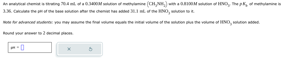 An analytical chemist is titrating 70.4 mL of a 0.3400M solution of methylamine (CH3NH2) with a 0.8100M solution of HNO3. The pK of methylamine is
3.36. Calculate the pH of the base solution after the chemist has added 31.1 mL of the HNO 3 solution to it.
Note for advanced students: you may assume the final volume equals the initial volume of the solution plus the volume of HNO3 solution added.
Round your answer to 2 decimal places.
pH = 0
×
⑤