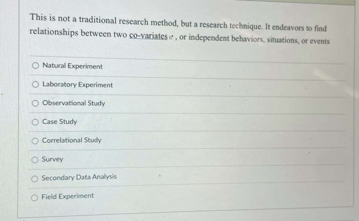 This is not a traditional research method, but a research technique. It endeavors to find
relationships between two co-variates e , or independent behaviors, situations, or events
O Natural Experiment
O Laboratory Experiment
Observational Study
Case Study
Correlational Study
Survey
O Secondary Data Analysis
O Field Experiment
