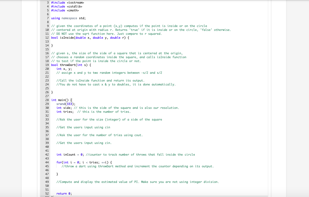 3 #include <iostream>
4 #include <cstdlib>
5 #include <cmath>
7 using namespace std;
9 // given the coordinates of a point (x, y) computes if the point is inside or on the circle
10 // centered at origin with radius r. Returns 'true' if it is inside or on the circle, 'false' otherwise.
11 // DO NOT use the sqrt function here. Just compare to r squared.
12 bool isInside(double x, double y, double r) {
13
14 }
15
16 // given s, the size of the side of a square that is centered at the origin,
17 // chooses a random coordinates inside the square, and calls isInside function
18 // to test if the point is inside the circle or not.
19 bool throwDart(int s) {
20
int x, y;
21
// assign x and y to two random integers between -s/2 and s/2
22
23
//Call the isInside function and return its output.
//You do not have to cast x & y to doubles, it is done automatically.
24
25
26 }
27
28 int main() {
29
srand(333);
int side; // this is the side of the square and is also our resolution.
int tries; // this is the number of tries.
30
31
32
33
//Ask the user for the size (integer) of a side of the square
34
35
//Get the users input using cin
36
37
//Ask the user for the number of tries using cout.
38
39
//Get the users input using cin.
40
41
42
int inCount = 0; //counter to track number of throws that fall inside the circle
43
for(int i = 0; i < tries; ++i) {
//throw a dart using throwDart method and increment the counter depending on its output.
44
45
46
47
48
49
//Compute and display the estimated value of PI. Make sure you are not using integer division.
50
51
52
return 0;
