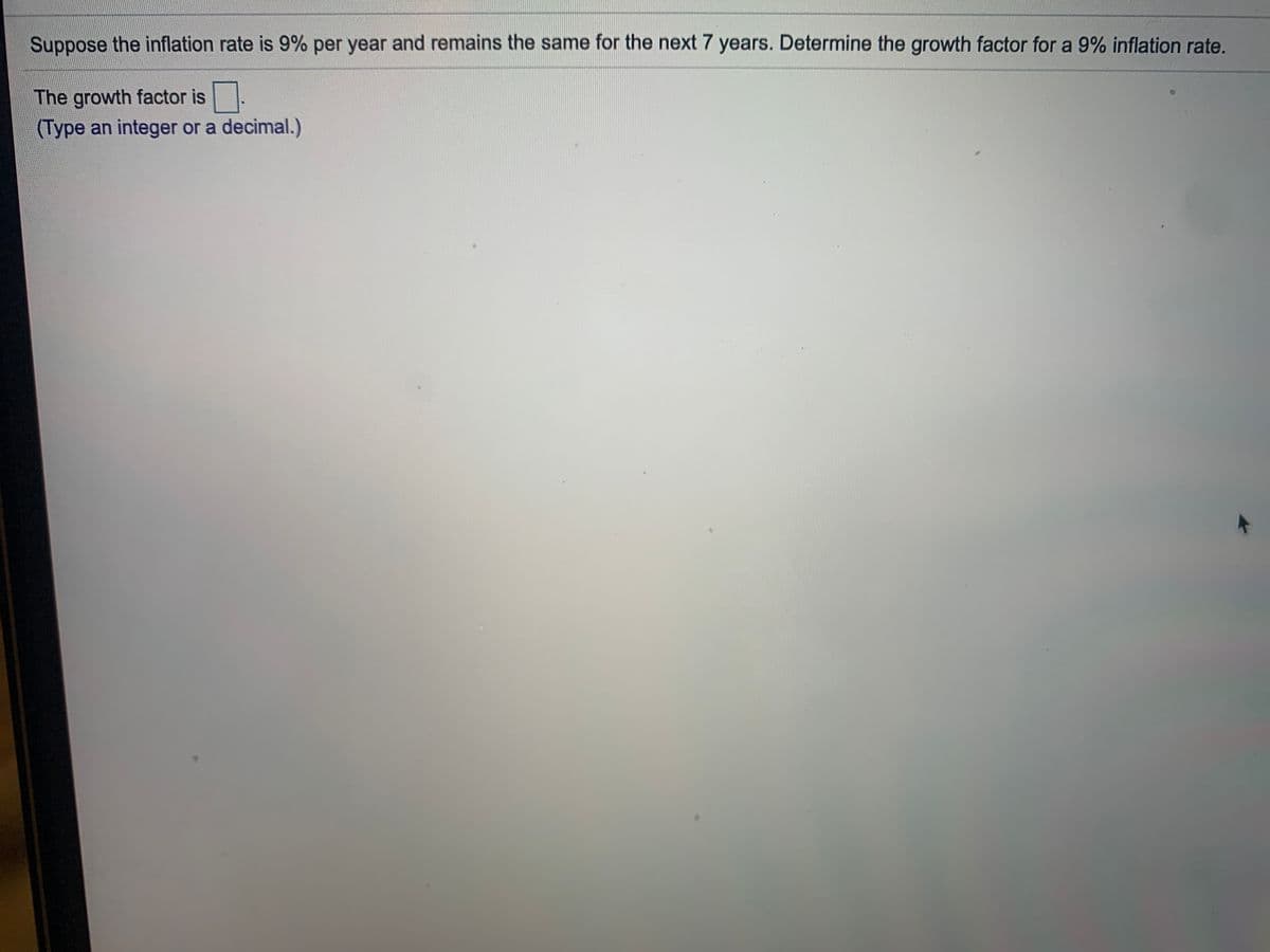 Suppose the inflation rate is 9% per year and remains the same for the next 7 years. Determine the growth factor for a 9% inflation rate.
The growth factor is
(Type an integer or a decimal.)
