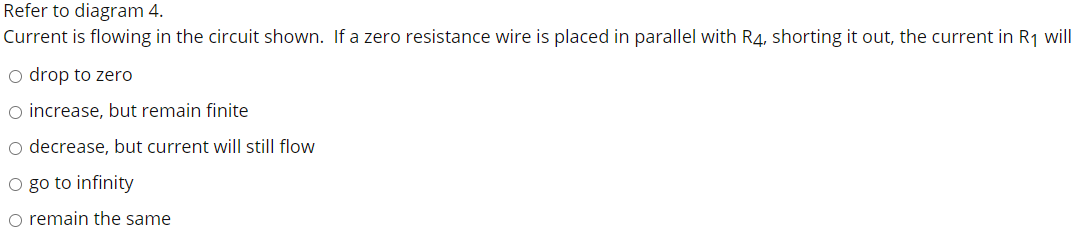 Refer to diagram 4.
Current is flowing in the circuit shown. If a zero resistance wire is placed in parallel with R4, shorting it out, the current in R1 will
o drop to zero
o increase, but remain finite
o decrease, but current will still flow
O go to infinity
o remain the same
