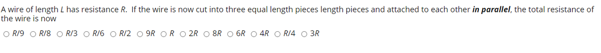 A wire of length L has resistance R. If the wire is now cut into three equal length pieces length pieces and attached to each other in parallel, the total resistance of
the wire is now
O R/9 O R/8 O R/3 O RI6 O R/2 O 9R OR O 2R O 8R O 6R O 4R O RI4 O 3R
