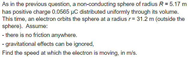 As in the previous question, a non-conducting sphere of radius R = 5.17 m
has positive charge 0.0565 µC distributed uniformly through its volume.
This time, an electron orbits the sphere at a radius r= 31.2 m (outside the
sphere). Assume:
- there is no friction anywhere.
- gravitational effects can be ignored,
Find the speed at which the electron is moving, in m/s.
