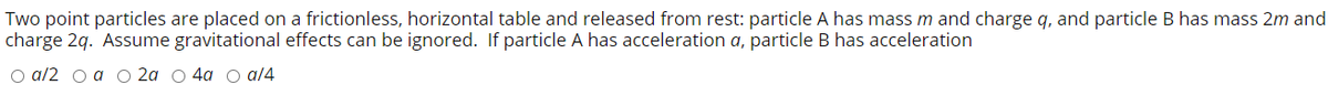 Two point particles are placed on a frictionless, horizontal table and released from rest: particle A has mass m and charge q, and particle B has mass 2m and
charge 2q. Assume gravitational effects can be ignored. If particle A has acceleration a, particle B has acceleration
O a/2 o a o 2a O 4a o al4
