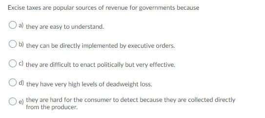 Excise taxes are popular sources of revenue for governments because
O a) they are easy to understand.
O b) they can be directly implemented by executive orders.
Oc) they are difficult to enact politically but very effective.
O d) they have very high levels of deadweight loss.
e) they are hard for the consumer to detect because they are collected directly
from the producer.
