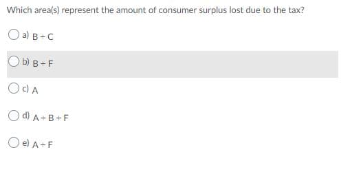 Which area(s) represent the amount of consumer surplus lost due to the tax?
O a) B-C
b) в -F
O)A
O d) A-B+F
O e) A+F
