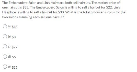 The Embarcadero Salon and Lin's Hairplace both sell haircuts. The market price of
one haircut is $35. The Embarcadero Salon is willing to sell a haircut for $22; Lin's
Hairplace is willing to sell a haircut for $30. What is the total producer surplus for the
two salons assuming each sell one haircut?
O a) $18
O b) $8
Oc) $22
O d) $5
O e) $35
