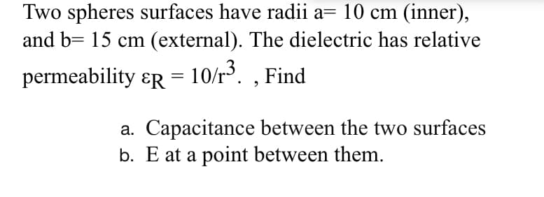 Two spheres surfaces have radii a= 10 cm (inner),
and b= 15 cm (external). The dielectric has relative
permeability ɛr = 10/r. , Find
a. Capacitance between the two surfaces
b. E at a point between them.
