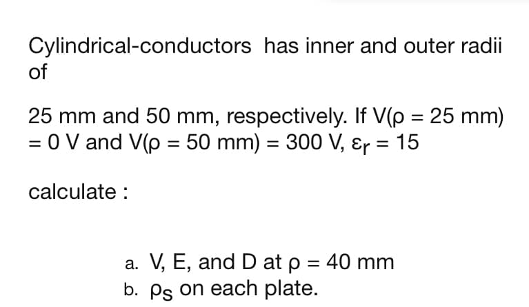 Cylindrical-conductors has inner and outer radii
of
25 mm and 50 mm, respectively. If V(p = 25 mm)
= 0 V and V(p = 50 mm) = 300 V, Ɛr = 15
%3D
%3D
%3|
calculate :
a. V, E, and D at p = 40 mm
b. Ps on each plate.
