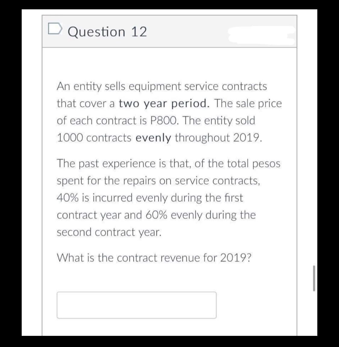 Question 12
An entity sells equipment service contracts
that cover a two year period. The sale price
of each contract is P800. The entity sold
1000 contracts evenly throughout 2019.
The past experience is that, of the total pesos
spent for the repairs on service contracts,
40% is incurred evenly during the first
contract year and 60% evenly during the
second contract year.
What is the contract revenue for 2019?