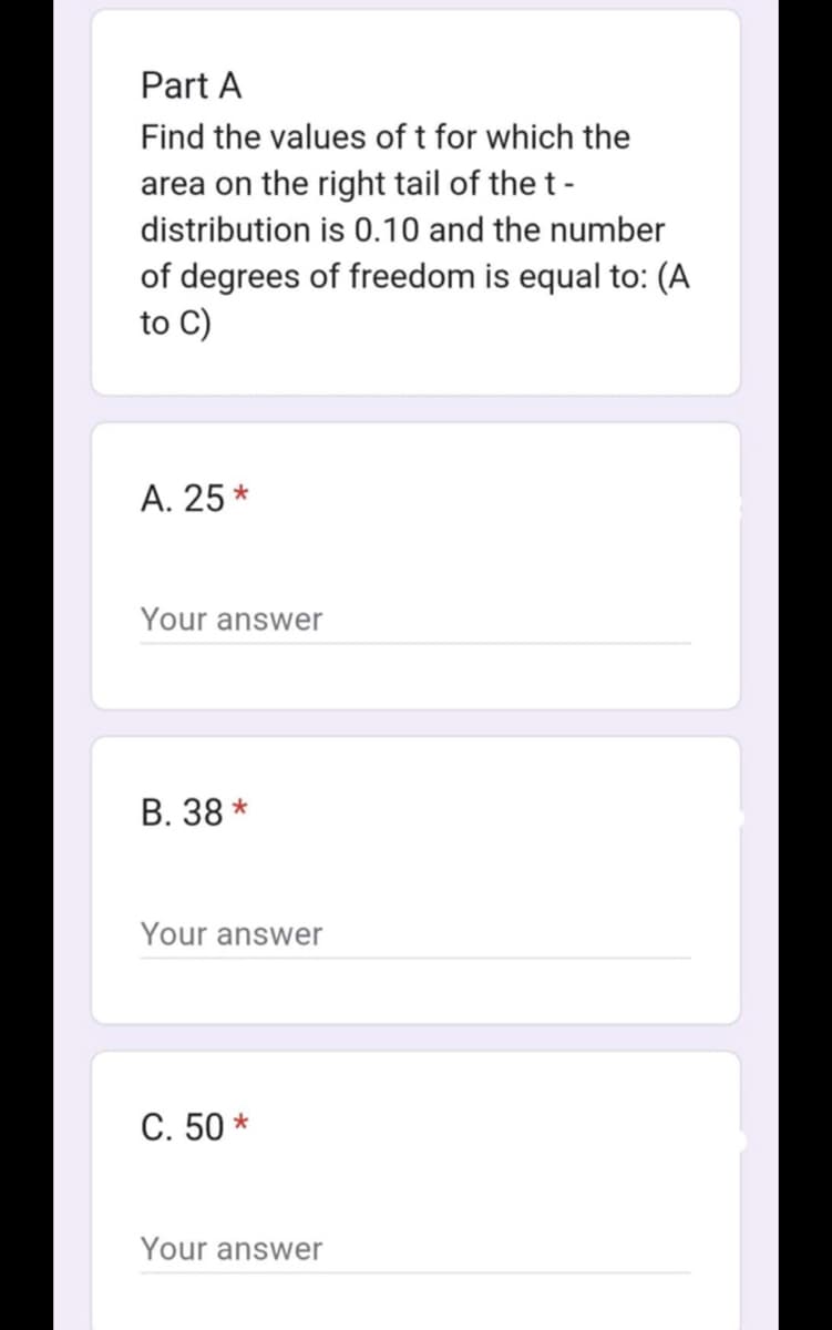 Part A
Find the values of t for which the
area on the right tail of the t-
distribution is 0.10 and the number
of degrees of freedom is equal to: (A
to C)
A. 25*
Your answer
B. 38*
Your answer
C. 50*
Your answer