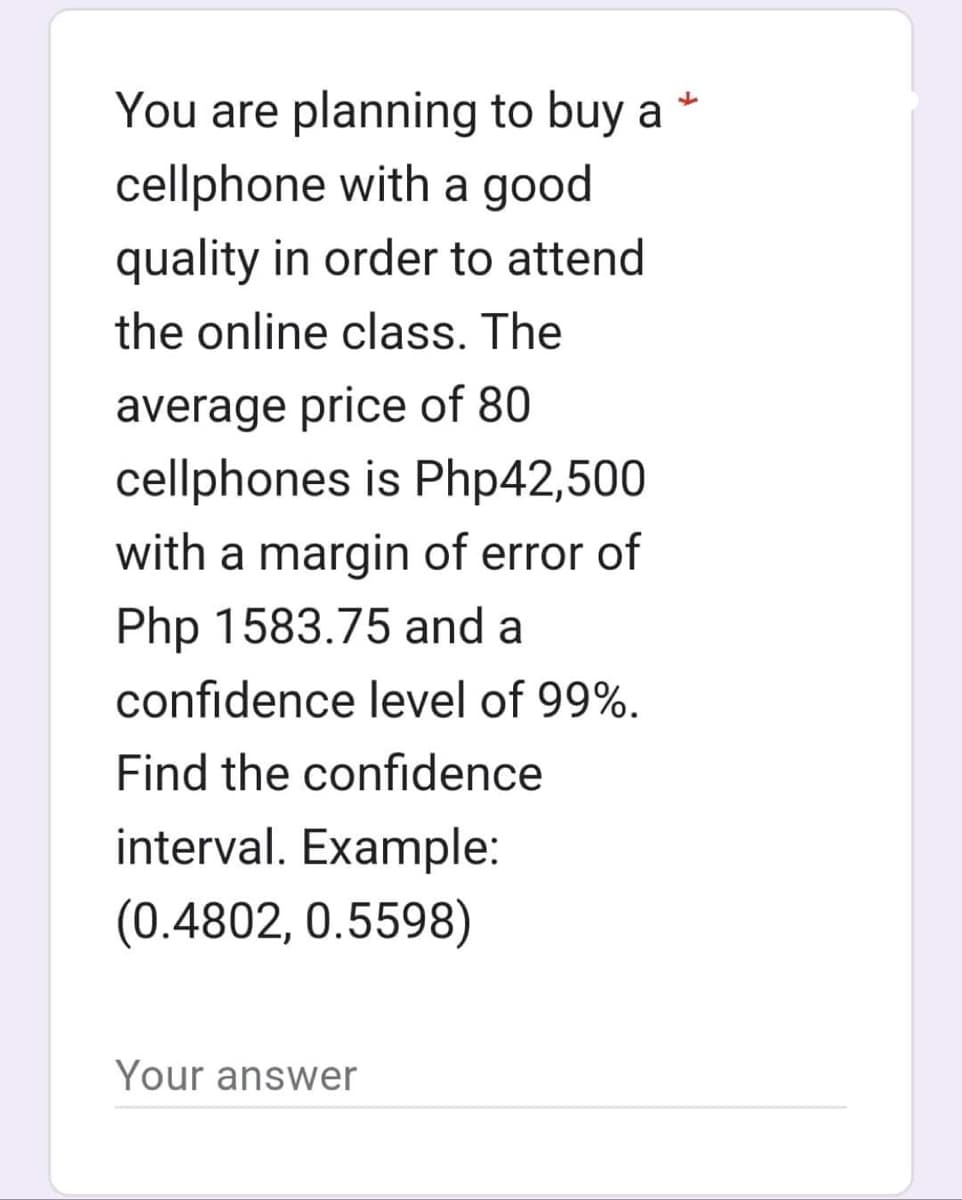 You are planning to buy a
cellphone with a good
quality in order to attend
the online class. The
average price of 80
cellphones is Php42,500
with a margin of error of
Php 1583.75 and a
confidence level of 99%.
Find the confidence
interval. Example:
(0.4802, 0.5598)
Your answer