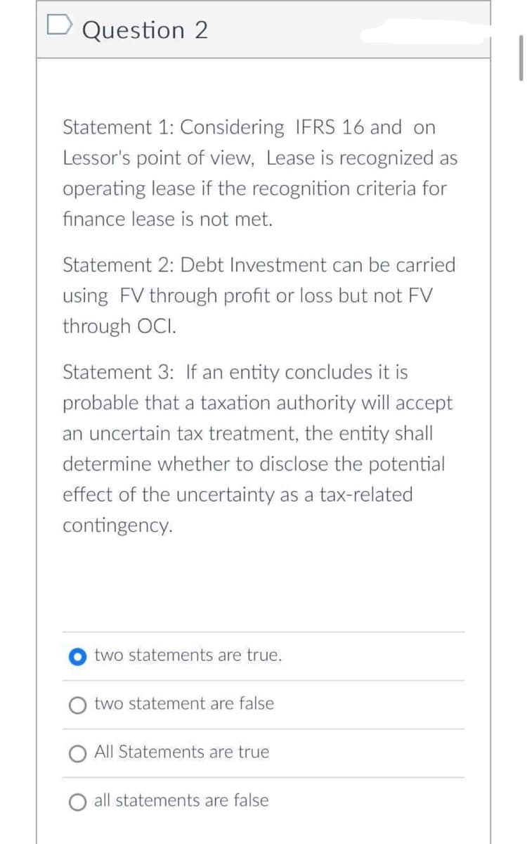 Question 2
Statement 1: Considering IFRS 16 and on
Lessor's point of view, Lease is recognized as
operating lease if the recognition criteria for
finance lease is not met.
Statement 2: Debt Investment can be carried
using FV through profit or loss but not FV
through OCI.
Statement 3: If an entity concludes it is
probable that a taxation authority will accept
an uncertain tax treatment, the entity shall
determine whether to disclose the potential
effect of the uncertainty as a tax-related
contingency.
two statements are true.
two statement are false
All Statements are true
all statements are false