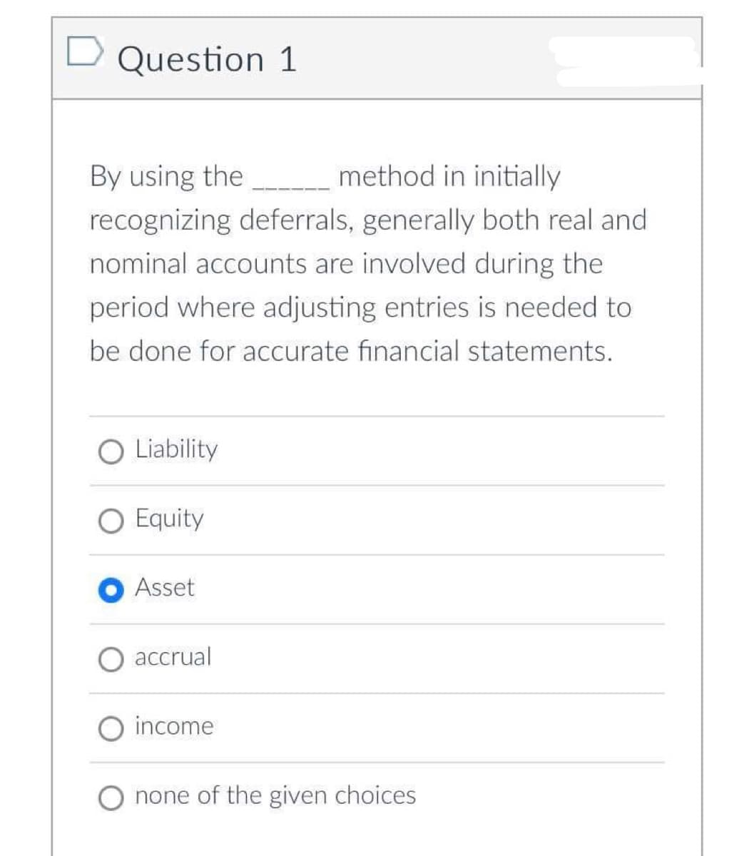 Question 1
By using the
method in initially
recognizing deferrals, generally both real and
nominal accounts are involved during the
period where adjusting entries is needed to
be done for accurate financial statements.
O Liability
O Equity
Asset
accrual
O income
O none of the given choices