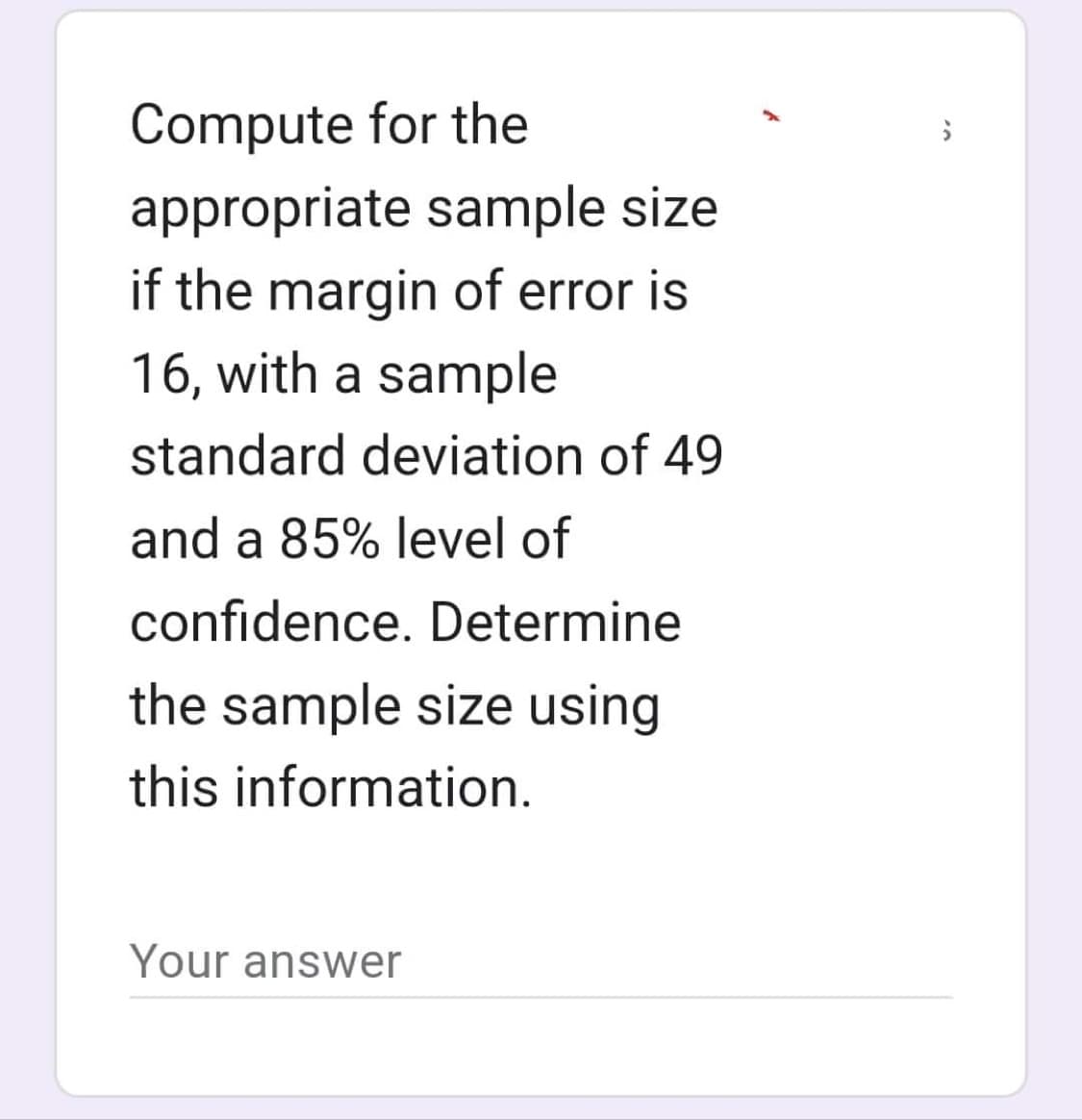 Compute for the
appropriate sample size
if the margin of error is
16, with a sample
standard deviation of 49
and a 85% level of
confidence. Determine
the sample size using
this information.
Your answer
O