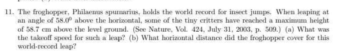 11. The froghopper, Philaemus spumarius, holds the world record for insect jumps. When leaping at
an angle of 58.00 above the horizontal, some of the tiny critters have reached a maximum height
of 58.7 cm above the level ground. (See Nature, Vol. 424, July 31, 2003, p. 509.) (a) What was
the takeoff speed for such a leap? (b) What horizontal distance did the froghopper cover for this
world-record leap?