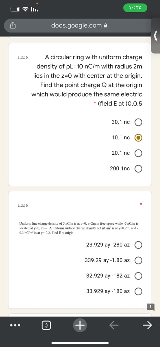 docs.google.com a
A circular ring with uniform charge
blä 8
density of pL=10 nC/m with radius 2m
lies in the z=0 with center at the origin.
Find the point charge Q at the origin
which would produce the same electric
* (field E at (O,0,5
30.1 nc
10.1 nc
20.1 nc
200.1nc
8 نقاط
Uniform line charge density of 5 nC/m is at y=0, z-2m in free-space while -5 nC/m is
located at y=0, z=-2. A uniform surface charge density o.3 nC/m is at y=0.2m, and -
0.3 nC/m is at y--0,2. Find E at origin
23.929 ay -280 az O
339.29 ay -1.80 az
32.929 ay -182 az O
33.929 ay -180 az
:)
•..
+
