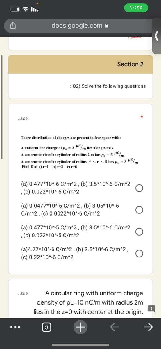 docs.google.com a
Section 2
: Q2) Solve the following questions
8 نقاط
Three distribution of charges are present in free space with:
A uniform line charge of p = 3 AC/m lies along z-axis.
A concentric circular cylinder of radius 2 m has e. = 5 nC/.
m
A concentric circular cylinder of radius 4 <r<5 has p, = 3 n/m
Find D at a) r-1 b) r-3 c) r-6
(a) 0.477*10^-6 C/m^2 , (b) 3.5*10^-6 C/m^2
, (c) 0.022*10^-6 C/m^2
(a) 0.0477*10^-6 C/m^2 , (b) 3.05*10^-6
C/m^2, (c) 0.0022*10^-6 C/m^2
(a) 0.477*10^-5 C/m^2 , (b) 3.5*10^-6 C/m^2
,(c) 0.022*10^-5 C/m^2
(a)4.77*10^-6 C/m^2 , (b) 3.5*10^-6 C/m^2,
(c) 0.22*10^-6 C/m^2
8 نقاط
A circular ring with uniform charge
density of pL=10 nC/m with radius 2m
lies in the z=0 with center at the origin.
+
•..
