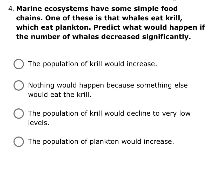 4. Marine ecosystems have some simple food
chains. One of these is that whales eat krill,
which eat plankton. Predict what would happen if
the number of whales decreased significantly.
The population of krill would increase.
Nothing would happen because something else
would eat the krill.
O The population of krill would decline to very low
levels.
The population of plankton would increase.
