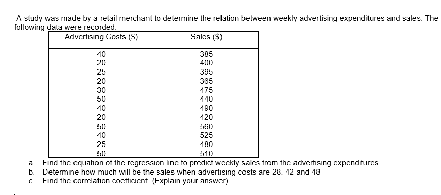 A study was made by a retail merchant to determine the relation between weekly advertising expenditures and sales. The
following data were recorded:
Advertising Costs ($)
Sales ($)
40
385
20
400
25
395
20
365
30
475
50
440
40
490
20
420
50
560
40
525
480
25
50
510
a. Find the equation of the regression line to predict weekly sales from the advertising expenditures.
b. Determine how much will be the sales when advertising costs are 28, 42 and 48
Find the correlation coefficient. (Explain your answer)
C.
