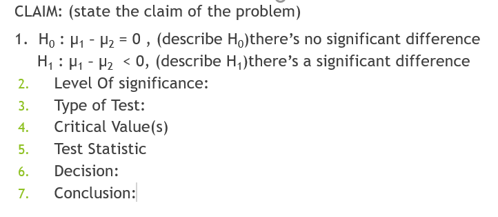 CLAIM: (state the claim of the problem)
1. H, : H1 - H2 = 0 , (describe Ho)there's no significant difference
H, : H1 - H2 < 0, (describe H,)there's a significant difference
Level Of significance:
Туре of Test:
Critical Value(s)
2.
3.
4.
5.
Test Statistic
6.
Decision:
7.
Conclusion:
