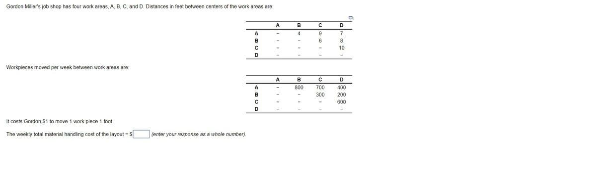 Gordon Miller's job shop has four work areas, A, B, C, and D. Distances in feet between centers of the work areas are:
A
D
A
4
9
7
B
8
10
D
Workpieces moved per week between work areas are:
A
В
D
800
700
400
300
200
600
It costs Gordon $1 to move 1 work piece 1 foot.
The weekly total material handling cost of the layout = S
(enter your response as a whole number).
ABCR
