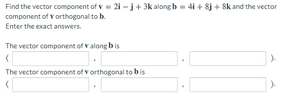 Find the vector component of v = 2i – j+ 3k along b = 4i + 8j + 8k and the vector
component of v orthogonal to b.
Enter the exact answers.
The vector component of v along b is
The vector component of v orthogonal to b is
).
