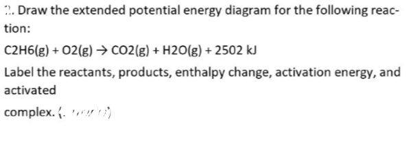 2. Draw the extended potential energy diagram for the following reac-
tion:
C2H6(g) + 02(g) → CO2(g) + H20(g) + 2502 kJ
Label the reactants, products, enthalpy change, activation energy, and
activated
complex. (. )
