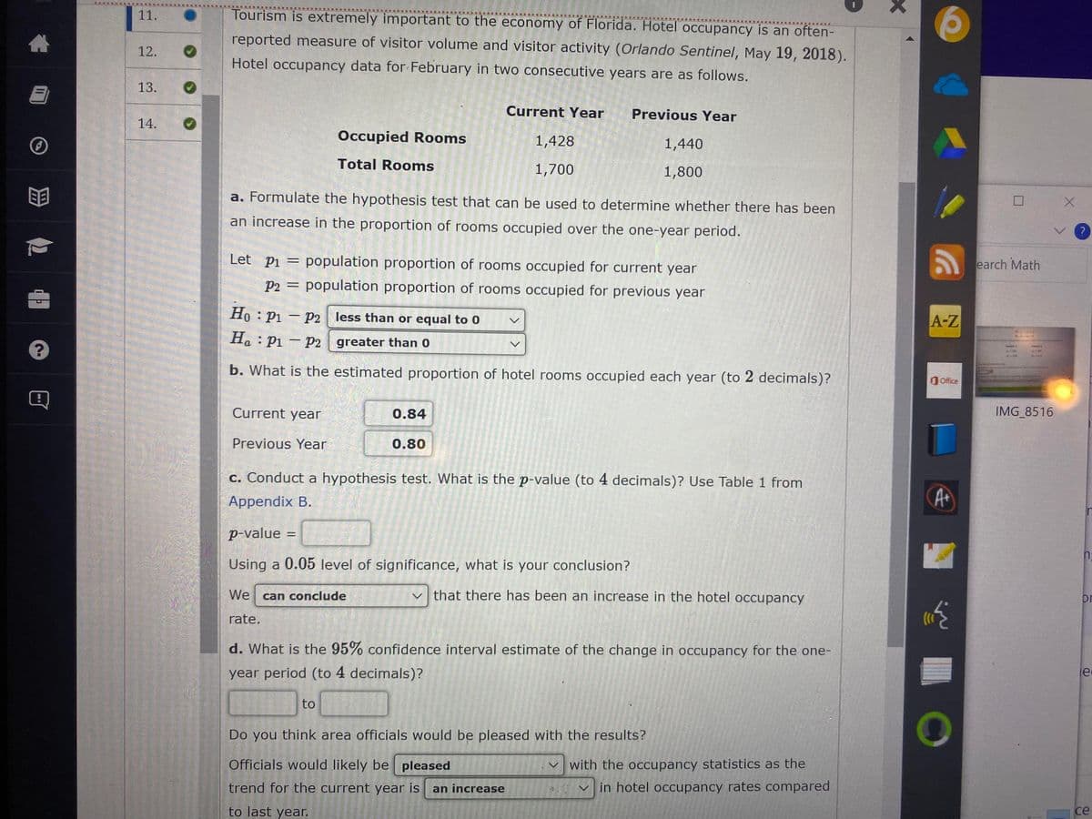 11.
Tourism is extremely important to the economy of Florida. Hotel occupancy is an often-
reported measure of visitor volume and visitor activity (Orlando Sentinel, May 19, 2018).
12.
Hotel occupancy data for February in two consecutive years are as follows.
13.
Current Year
Previous Year
14.
Occupied Rooms
1,428
1,440
Total Rooms
1,700
1,800
a. Formulate the hypothesis test that can be used to determine whether there has been
an increase in the proportion of rooms occupied over the one-year period.
Let pi = population proportion of rooms occupied for current year
earch Math
P2 =
population proportion of rooms occupied for previous year
Ho : P1 – P2 less than or equal to 0
A-Z
SASE
H. : Pi – P2 greater than 0
b. What is the estimated proportion of hotel rooms occupied each year (to 2 decimals)?
O Office
Current year
0.84
IMG 8516
Previous Year
0.80
c. Conduct a hypothesis test. What is the p-value (to 4 decimals)? Use Table 1 from
Appendix B.
p-value
Using a 0.05 level of significance, what is your conclusion?
We can conclude
that there has been an increase in the hotel occupancy
or
rate.
d. What is the 95% confidence interval estimate of the change in occupancy for the one-
year period (to 4 decimals)?
to
Do you think area officials would be pleased with the results?
Officials would likely be pleased
with the occupancy statistics as the
trend for the current year is
an increase
in hotel occupancy rates compared
to last year.
се
S
