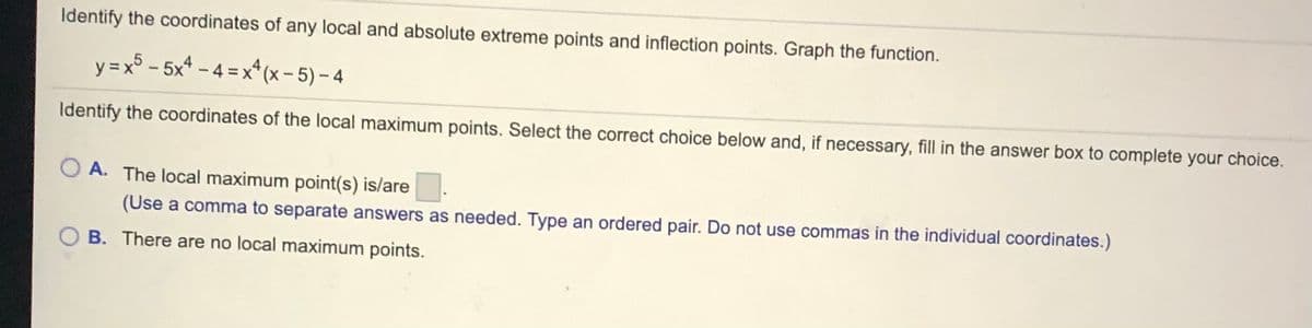 Identify the coordinates of any local and absolute extreme points and inflection points. Graph the function.
y =x - 5x* – 4 =x* (x - 5) – 4
Identify the coordinates of the local maximum points. Select the correct choice below and, if necessary, fill in the answer box to complete your choice.
O A. The local maximum point(s) is/are
(Use a comma to separate answers as needed. Type an ordered pair. Do not use commas in the individual coordinates.)
B. There are no local maximum points.
