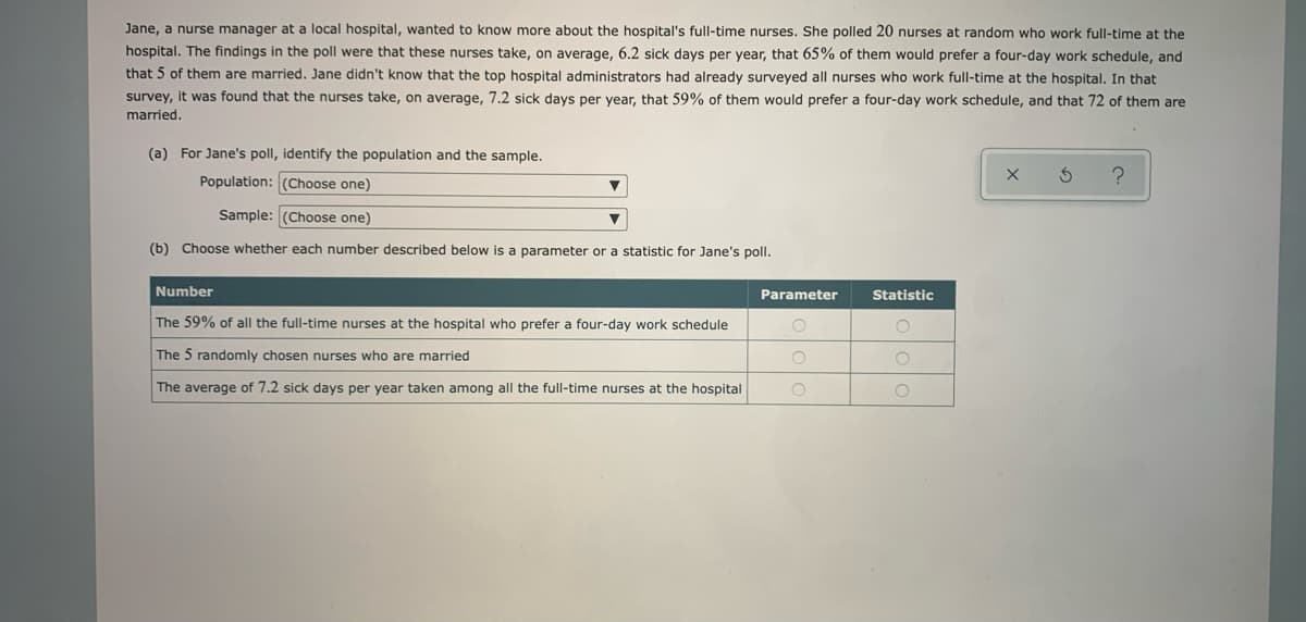 Jane, a nurse manager at a local hospital, wanted to know more about the hospital's full-time nurses. She polled 20 nurses at random who work full-time at the
hospital. The findings in the poll were that these nurses take, on average, 6.2 sick days per year, that 65% of them would prefer a four-day work schedule, and
that 5 of them are married. Jane didn't know that the top hospital administrators had already surveyed all nurses who work full-time at the hospital. In that
survey, it was found that the nurses take, on average, 7.2 sick days per year, that 59% of them would prefer a four-day work schedule, and that 72 of them are
married.
(a) For Jane's poll, identify the population and the sample.
Population: (Choose one)
Sample: (Choose one)
(b) Choose whether each number described below is a parameter or a statistic for Jane's poll.
Number
Parameter
Statistic
The 59% of all the full-time nurses at the hospital who prefer a four-day work schedule
The 5 randomly chosen nurses who are married
The average of 7.2 sick days per year taken among all the full-time nurses at the hospital
