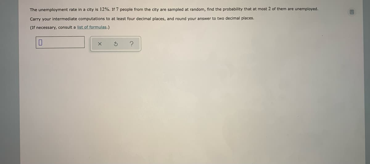 The unemployment rate in a city is 12%. If 7 people from the city are sampled at random, find the probability that at most 2 of them are unemployed.
Carry your intermediate computations to at least four decimal places, and round your answer to two decimal places.
(If necessary, consult a list of formulas.)
