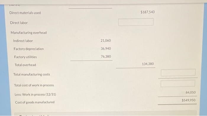 [ELTUI
Direct materials used
Direct labor
Manufacturing overhead
Indirect labor
Factory depreciation
Factory utilities
Total overhead
Total manufacturing costs
Total cost of work in process
Less: Work in process (12/31)
Cost of goods manufactured
21,060
36,940
76,380
$187,540
134,380
84,050
$549,950