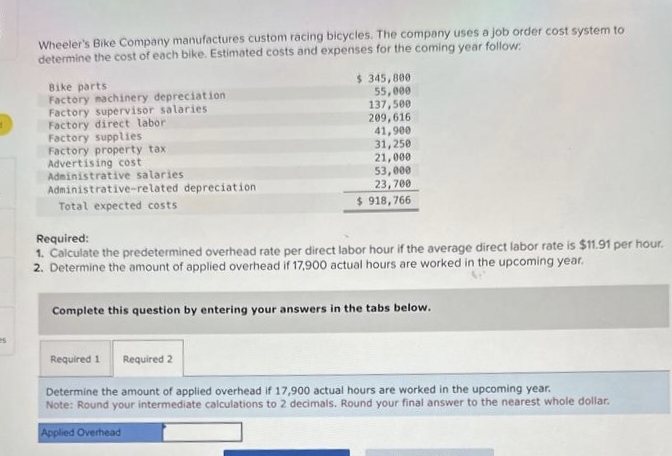 Wheeler's Bike Company manufactures custom racing bicycles. The company uses a job order cost system to
determine the cost of each bike. Estimated costs and expenses for the coming year follow:
Bike parts
Factory machinery depreciation
Factory supervisor salaries
Factory direct labor
Factory supplies
Factory property tax
Advertising cost
Administrative salaries
Administrative-related depreciation
Total expected costs
$ 345,800
55,000
137,500
209,616
41,900
31,250
21,000
53,000
23,700
$918,766
Required:
1. Calculate the predetermined overhead rate per direct labor hour if the average direct labor rate is $11.91 per hour.
2. Determine the amount of applied overhead if 17,900 actual hours are worked in the upcoming year.
Complete this question by entering your answers in the tabs below.
Required 1
Required 2
Determine the amount of applied overhead if 17,900 actual hours are worked in the upcoming year.
Note: Round your intermediate calculations to 2 decimals. Round your final answer to the nearest whole dollar.
Applied Overhead