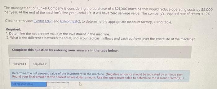 The management of Kunkel Company is considering the purchase of a $21,000 machine that would reduce operating costs by $5,000
per year. At the end of the machine's five-year useful life, it will have zero salvage value. The company's required rate of return is 12%.
Click here to view Exhibit 128-1 and Exhibit 128-2, to determine the appropriate discount factor(s) using table.
Required:
1. Determine the net present value of the investment in the machine.
2. What is the difference between the total, undiscounted cash inflows and cash outflows over the entire life of the machine?
Complete this question by entering your answers in the tabs below.
Required 1 Required 2
Determine the net present value of the investment in the machine. (Negative amounts should be indicated by a minus sign.
Round your final answer to the nearest whole dollar amount. Use the appropriate table to determine the discount factor(s).)
Net present value