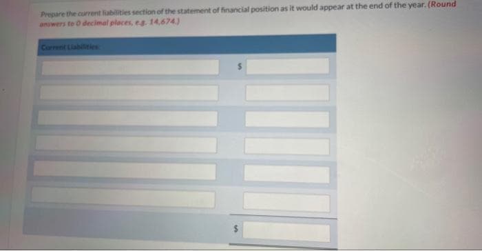 Prepare the current liabilities section of the statement of financial position as it would appear at the end of the year. (Round
answers to 0 decimal places, eg. 14,674)
Current Liabilities