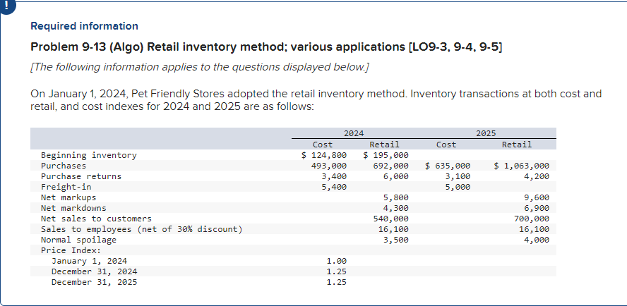 Required information
Problem 9-13 (Algo) Retail inventory method; various applications [LO9-3, 9-4, 9-5]
[The following information applies to the questions displayed below.]
On January 1, 2024, Pet Friendly Stores adopted the retail inventory method. Inventory transactions at both cost and
retail, and cost indexes for 2024 and 2025 are as follows:
Beginning inventory
Purchases
Purchase returns
Freight-in
Net markups
Net markdowns
Net sales to customers
Sales to employees (net of 30% discount)
Normal spoilage
Price Index:
January 1, 2024
December 31, 2024
December 31, 2025
2024
Cost
$ 124,800
493,000
3,400
5,400
1.00
1.25
1.25
Retail
$ 195,000
692,000
6,000
5,800
4,300
540,000
16,100
3,500
Cost
$ 635,000
3,100
5,000
2025
Retail
$ 1,063,000
4,200
9,600
6,900
700,000
16,100
4,000