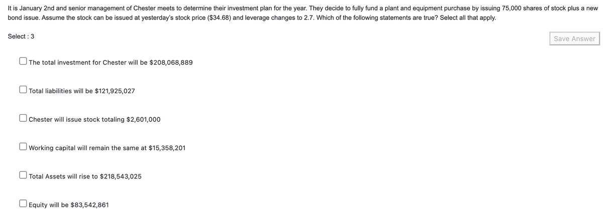 It is January 2nd and senior management of Chester meets to determine their investment plan for the year. They decide to fully fund a plant and equipment purchase by issuing 75,000 shares of stock plus a new
bond issue. Assume the stock can be issued at yesterday's stock price ($34.68) and leverage changes to 2.7. Which of the following statements are true? Select all that apply.
Select : 3
The total investment for Chester will be $208,068,889
Total liabilities will be $121,925,027
Chester will issue stock totaling $2,601,000
Working capital will remain the same at $15,358,201
Total Assets will rise to $218,543,025
Equity will be $83,542,861
Save Answer