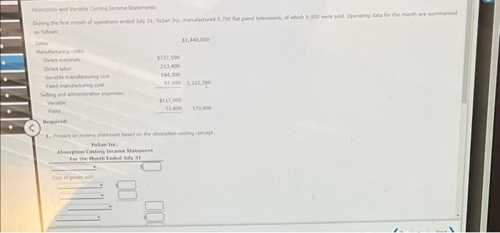 Absorption and Variable Costing Income Statements
During the first month of operations ended July 31, Yosan Inc. manufactured 9,700 flat panel televisions, of which 9,000 were sold. Operating data for the month are summarized
Manufacturing costs
Direct materials
Direct labor
Variable manufacturing cost
Fixed manufacturing cost
Selling and administrative expenses
Variable
Foed
Required
URCLE
Cost of goods sold
$727,500
213,400
184,300
97,000 1,222,200
$117,000
$1,440,000
1. Prepare an income statement based on the absorption costing concept
Yosan Inc
Absorption Costing Income Statement
For the Month Ended July 31
000
53,800 170,800
klaud