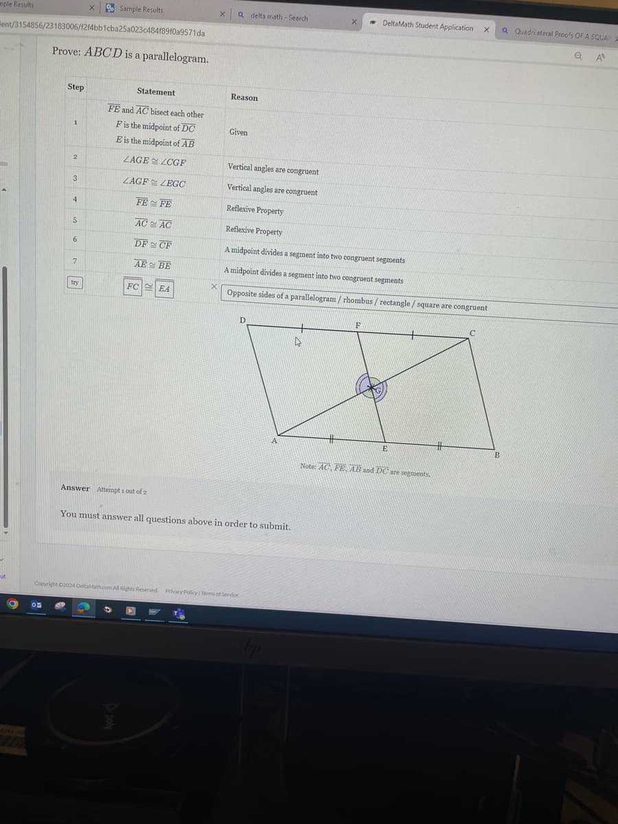 mple Results
×
Sample Results
Q delta math - Search
DeltaMath Student Application X
Q Quadrilateral Proofs OF A SQUAR
ent/3154856/23183006/f2f4bb1cba25a023c484f89f0a9571da
Prove: ABCD is a parallelogram.
Q A
Step
Statement
FE and AC bisect each other
Reason
1
F is the midpoint of DC
Given
E is the midpoint of AB
2
LAGE LCGF
Vertical angles are congruent
3
ZAGF LEGC
Vertical angles are congruent
4
FE FE
5
ACAC
Reflexive Property
Reflexive Property
6
DF CF
A midpoint divides a segment into two congruent segments
7
AEBE
A midpoint divides a segment into two congruent segments
×
try
FC EA
Opposite sides of a parallelogram / rhombus / rectangle / square are congruent
F
C
D
A
#
E
B
Note: AC, FE, AB and DC are segments.
Answer Attempt 1 out of 2
You must answer all questions above in order to submit.
ut
Copyright C2024 DeltaMath.com All Rights Reserved. Privacy Policy | Terms of Service
by