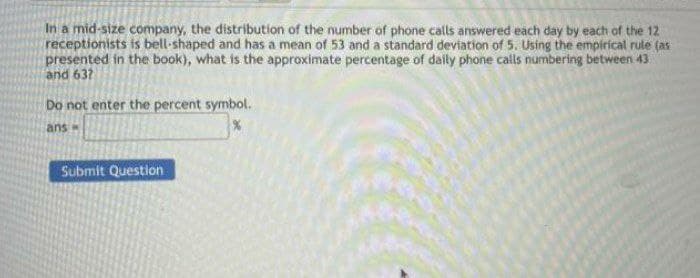 In a mid-size company, the distribution of the number of phone calls answered each day by each of the 12
receptionists is bell-shaped and has a mean of 53 and a standard deviation of 5. Using the empirical rule (as
presented in the book), what is the approximate percentage of daily phone calls numbering between 43
and 637
Do not enter the percent symbol.
ans
Submit Question
