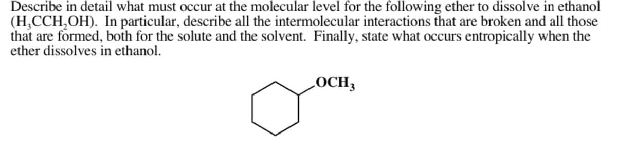 Describe in detail what must occur at the molecular level for the following ether to dissolve in ethanol
(H₂CCH₂OH). In particular, describe all the intermolecular interactions that are broken and all those
that are formed, both for the solute and the solvent. Finally, state what occurs entropically when the
ether dissolves in ethanol.
LOCH3