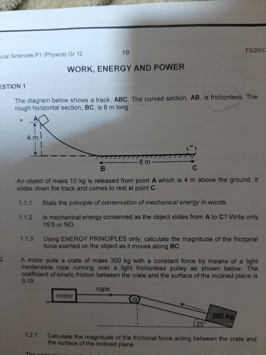 19
FS/2017
sical Sciences P1 (Physics) Gr 12
WORK, ENERGY AND POWER
ESTION 1
The diagram below shows a track, ABC. The curved section, AB, is frictionless. The
rough horizontal section, BC, is 8 m long.
4 m
8 m
B.
An object of mass 10 kg is released from point A which is 4 m above the ground. It
slides down the track and comes to rest at point C.
1.1.1
State the principle of conservation of mechanical energy in words.
1.1.2
Is mechanical energy conserved as the object slides from A to C? Write only
YES or NO.
1.1.3
Using ENERGY PRINCIPLES only, calculate the magnitude of the frictional
force exerted on the object as it moves along BC.
2.
A motor pulls a crate of mass 300 kg with a constant force by means of a light
inextensible rope running over a light frictionless pulley as shown below. The
coefficient of kinetic friction between the crate and the surface of the inclined plane is
0,19.
rope
motor
300 kg
25°
1.2.1
Calculate the magnitude of the frictional force acting between the crate and
the surface of the inclined plane.
The
