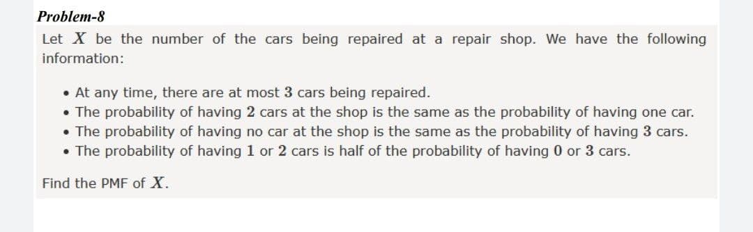 Problem-8
Let X be the number of the cars being repaired at a repair shop. We have the following
information:
• At any time, there are at most 3 cars being repaired.
• The probability of having 2 cars at the shop is the same as the probability of having one car.
• The probability of having no car at the shop is the same as the probability of having 3 cars.
• The probability of having 1 or 2 cars is half of the probability of having 0 or 3 cars.
Find the PMF of X.
