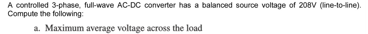 A controlled 3-phase, full-wave AC-DC converter has a balanced source voltage of 208V (line-to-line).
Compute the following:
a. Maximum average voltage across the load