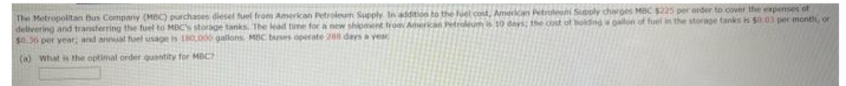 The Metropolitan Bus Company (MBC) purchases diesel fuel from American Petroleum Supply. In addition to the fuel cost, American Petroleum Supply charges MBC $225 per order to cover the expenses of
delivering and transferring the fuel to MBC's storage tanks. The lead time for a new shipment from American Petroleum is 10 days; the cost of holding a gallon of fuel in the storage tanks is $0.03 per month, or
$0.36 per year; and annual fuel usage is 180,000 gallons. MDC buses operate 288 days a yeac
(a) What is the optimal order quantity for MBCZ